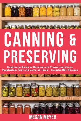 Canning And Preserving: Beginner's Guide to Canning and Preserving Meats, Vegetables, Fruits And Jams at Home for Long-Term Storage, to Save Y - Megan Meyer
