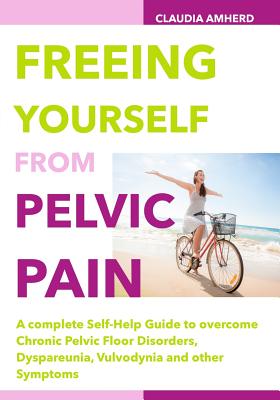 Freeing Yourself from Pelvic Pain: A complete Self-Help Guide to overcome Chronic Pelvic Floor Disorders, Dyspareunia, Vulvodynia and other Symptoms - Claudia Amherd