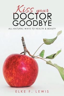 Kiss Your Doctor Goodbye: All-Natural Ways to Health & Beauty - Elke F. Lewis