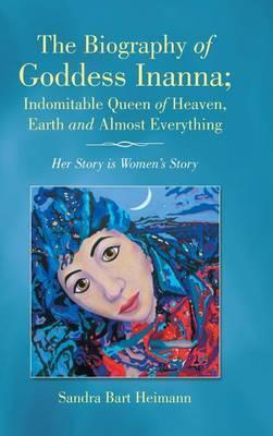The Biography of Goddess Inanna; Indomitable Queen of Heaven, Earth and Almost Everything: Her Story is Women's Story - Sandra Bart Heimann