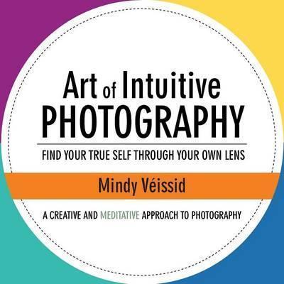 Art of Intuitive Photography: Find your true self through your own lens - Mindy Véissid