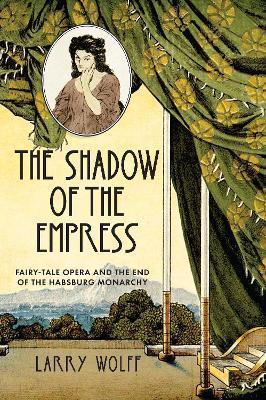 The Shadow of the Empress: Fairy-Tale Opera and the End of the Habsburg Monarchy - Larry Wolff
