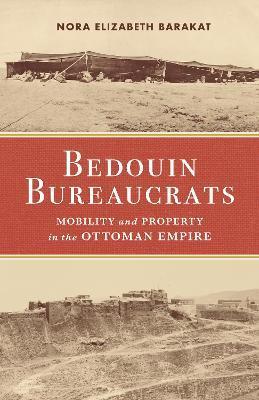 Bedouin Bureaucrats: Mobility and Property in the Ottoman Empire - Nora Barakat