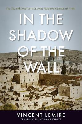 In the Shadow of the Wall: The Life and Death of Jerusalem's Maghrebi Quarter, 1187-1967 - Vincent Lemire