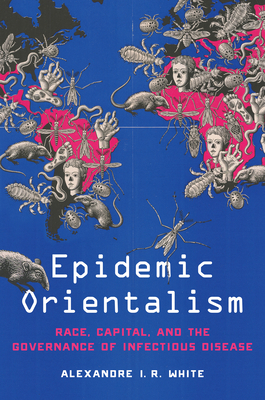 Epidemic Orientalism: Race, Capital, and the Governance of Infectious Disease - Alexandre I. R. White