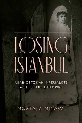 Losing Istanbul: Arab-Ottoman Imperialists and the End of Empire - Mostafa Minawi