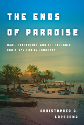 The Ends of Paradise: Race, Extraction, and the Struggle for Black Life in Honduras - Christopher Loperena