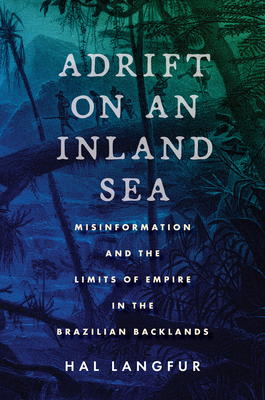 Adrift on an Inland Sea: Misinformation and the Limits of Empire in the Brazilian Backlands - Hal Langfur