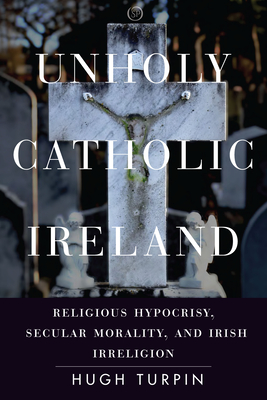 Unholy Catholic Ireland: Religious Hypocrisy, Secular Morality, and Irish Irreligion - Hugh Turpin