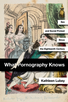 What Pornography Knows: Sex and Social Protest Since the Eighteenth Century - Kathleen Lubey