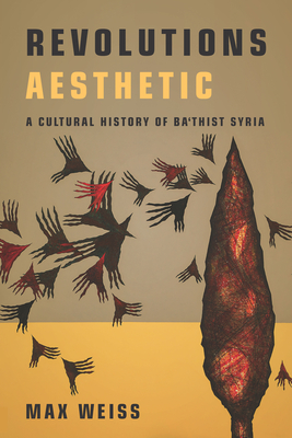 Revolutions Aesthetic: A Cultural History of Ba'thist Syria - Max Weiss