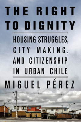 The Right to Dignity: Housing Struggles, City Making, and Citizenship in Urban Chile - Miguel Pérez