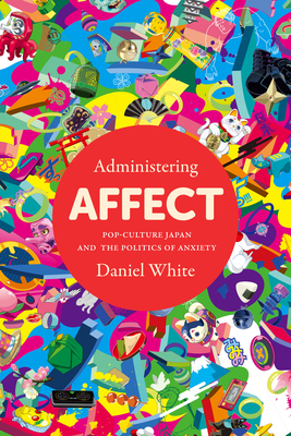 Administering Affect: Pop-Culture Japan and the Politics of Anxiety - Daniel White