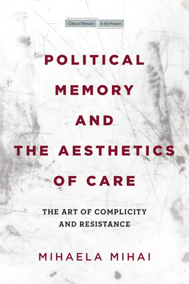 Political Memory and the Aesthetics of Care: The Art of Complicity and Resistance - Mihaela Mihai
