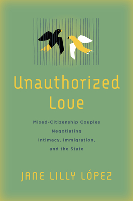 Unauthorized Love: Mixed-Citizenship Couples Negotiating Intimacy, Immigration, and the State - Jane Lilly López