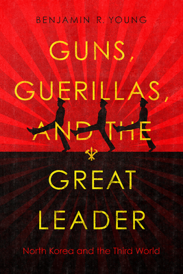 Guns, Guerillas, and the Great Leader: North Korea and the Third World - Benjamin R. Young