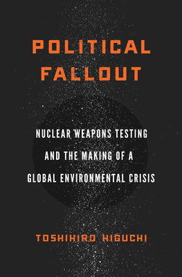 Political Fallout: Nuclear Weapons Testing and the Making of a Global Environmental Crisis - Toshihiro Higuchi