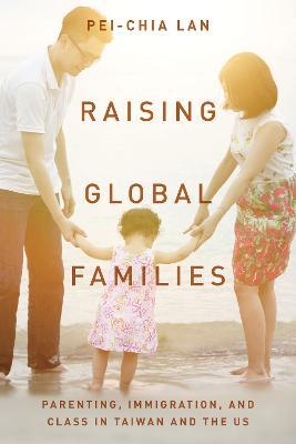 Raising Global Families: Parenting, Immigration, and Class in Taiwan and the Us - Pei-chia Lan