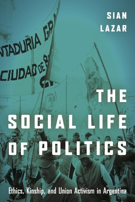 The Social Life of Politics: Ethics, Kinship, and Union Activism in Argentina - Sian Lazar