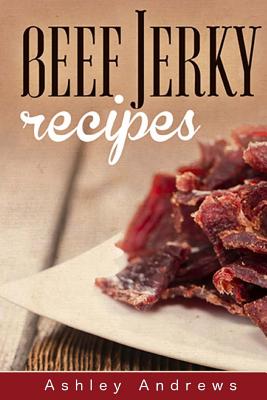 Beef Jerky Recipes: Homemade Beef Jerky, Turkey Jerky, Buffalo Jerky, Fish Jerky, and Venison Jerky Recipes - Ashley Andrews