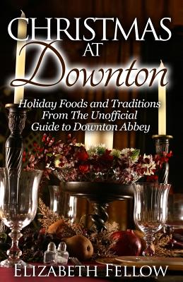 Christmas at Downton: Holiday Foods and Traditions From The Unofficial Guide to Downton Abbey - Elizabeth Fellow