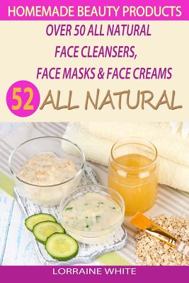 Homemade Beauty Products: Over 50 All Natural Recipes For Face Masks, Facial Cleansers & Face Creams: Natural Organic Skin Care Recipes For Yout - Lorraine White