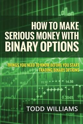 How To Make Serious Money With Binary Options: Things You Need To Know Before You Start Trading Binary Options - Todd Williams