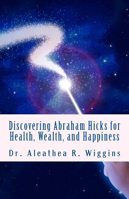 Discovering Abraham Hicks for Health, Wealth, and Happiness - Aleathea R. Wiggins