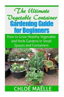The Ultimate Vegetable Container Gardening Guide for Beginners: How to Grow Healthy Vegetables and Herb Gardens in Small Spaces and Containers - Chloe Maelle