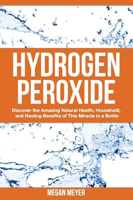 Hydrogen Peroxide: Discover the Amazing Natural Health, Household and Healing Benefits of This Miracle in a Bottle - Megan Meyer