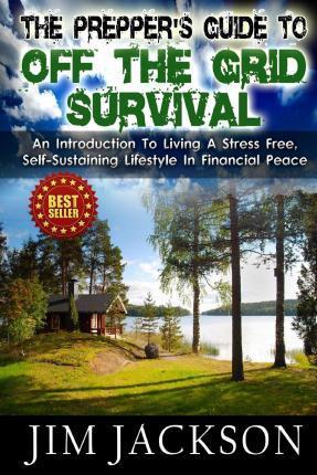 The Prepper's Guide To Off The Grid Survival: An Introduction To Living A Stress Free, Self-Sustaining Lifestyle In Financial Peace - Jim Jackson