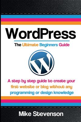 Wordpress The Ultimate Beginners Guide: A step by step guide to create your first website or blog without any programming or design knowledge - Mike Stevenson