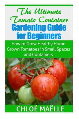 The Ultimate Tomato Container Gardening Guide for Beginners: How to Grow Homegrown Tomatoes in Small Spaces and Containers - Chloe Maelle