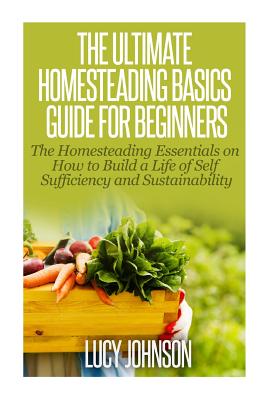 The Ultimate Homesteading Basics Guide for Beginners: The Homesteading Essentials on How to Build a Life of Self Sufficiency and Sustainability - Lucy Johnson