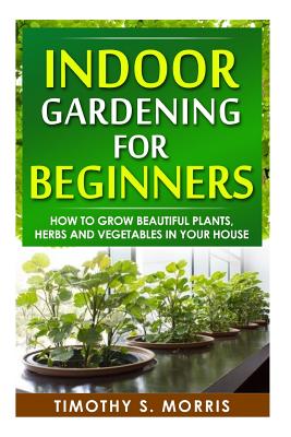 Indoor Gardening for Beginners: How to Grow Beautiful Plants, Herbs and Vegetables in your House - Timothy S. Morris