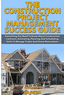 The Construction Project Management Success Guide: Everything You Need to Know about Construction Contracts, Estimating, Planning and Scheduling, Skil - Andreas P