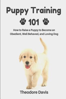 Puppy Training 101: How to Raise a Puppy to Become an Obedient, Well Behaved, and Loving Dog - Theodore Davis