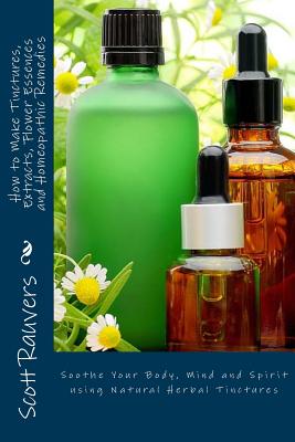 How to Make Tinctures, Extracts, Flower Essences and Homeopathic Remedies: Soothe Your Body, Mind and Spirit using Natural Herbal Tinctures - Scott Rauvers