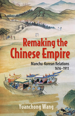 Remaking the Chinese Empire: Manchu-Korean Relations, 1616-1911 - Yuanchong Wang