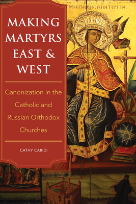 Making Martyrs East and West: Canonization in the Catholic and Russian Orthodox Churches - Cathy Caridi