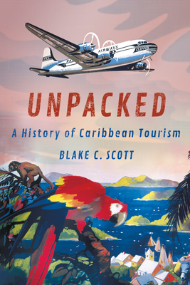 Unpacked: A History of Caribbean Tourism - Blake C. Scott