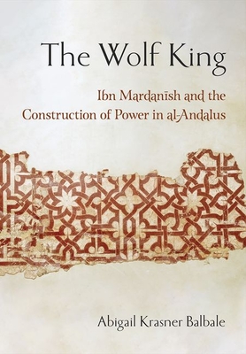 The Wolf King: Ibn Mardanish and the Construction of Power in Al-Andalus - Abigail Krasner Balbale
