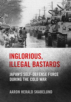 Inglorious, Illegal Bastards: Japan's Self-Defense Force During the Cold War - Aaron Skabelund