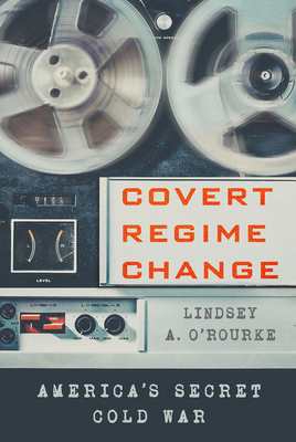Covert Regime Change: America's Secret Cold War - Lindsey A. O'rourke