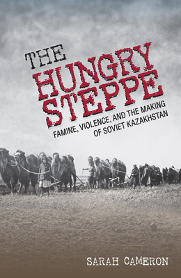 The Hungry Steppe: Famine, Violence, and the Making of Soviet Kazakhstan - Sarah Cameron
