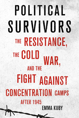 Political Survivors: The Resistance, the Cold War, and the Fight Against Concentration Camps After 1945 - Emma Kuby