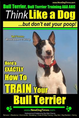 Bull Terrier, Bull Terrier Training AAA Akc: Think Like a Dog, But Don't Eat Your Poop! - Bull Terrier Breed Expert Training -: Here's Exactly How to - Paul Allen Pearce
