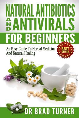 Natural Antibiotics And Antivirals For Beginners: An Easy Guide To Herbal Medicine And Natural Healing - Brad Turner