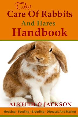 The Care Of Rabbits And Hares Handbook: Your Guide To Housing - Feeding - Breeding - Diseases And Market - Alkeith O. Jackson