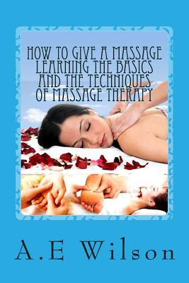 How to Give a Massage Learning The Basics and The Techniques of Massage Therapy - A. E. Wilson